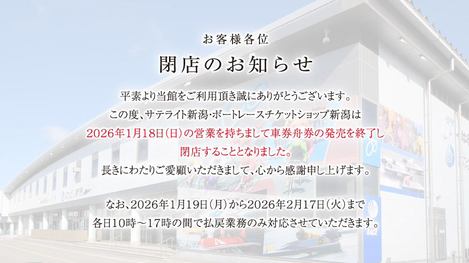 お客様各位 閉店のお知らせ 平素より当館をご利用頂き誠にありがとうございます。この度、サテライト新潟・ボートレースチケットショップ新潟は２０２６年１月１８日（日）の営業を持ちまして車券舟券の発売を終了し閉店することとなりました。長きにわたりご愛顧いただきまして、心から感謝申し上げます。なお、２０２６年１月１９日（月）から２０２６年２月１７日（火）まで各日１０時～１７時の間で払戻業務のみ対応させていただきます。
